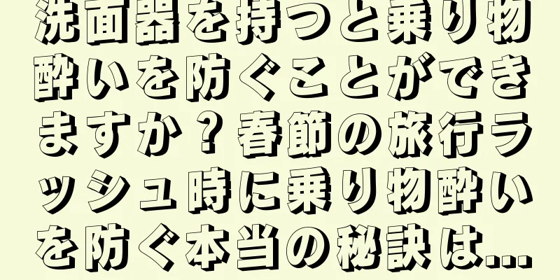 洗面器を持つと乗り物酔いを防ぐことができますか？春節の旅行ラッシュ時に乗り物酔いを防ぐ本当の秘訣は...