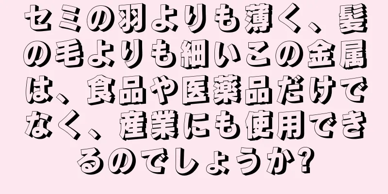 セミの羽よりも薄く、髪の毛よりも細いこの金属は、食品や医薬品だけでなく、産業にも使用できるのでしょうか?