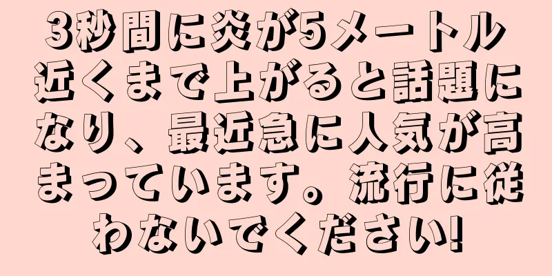 3秒間に炎が5メートル近くまで上がると話題になり、最近急に人気が高まっています。流行に従わないでください!