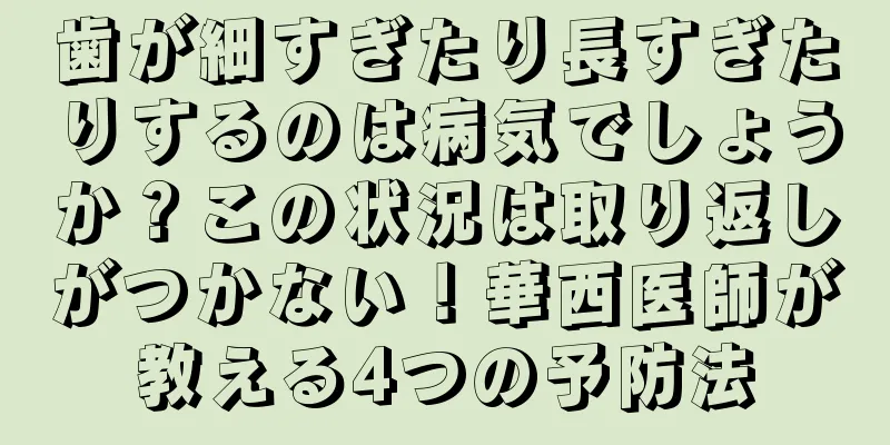歯が細すぎたり長すぎたりするのは病気でしょうか？この状況は取り返しがつかない！華西医師が教える4つの予防法