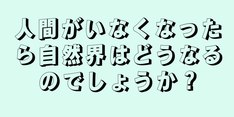 人間がいなくなったら自然界はどうなるのでしょうか？