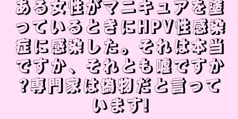 ある女性がマニキュアを塗っているときにHPV性感染症に感染した。それは本当ですか、それとも嘘ですか?専門家は偽物だと言っています!
