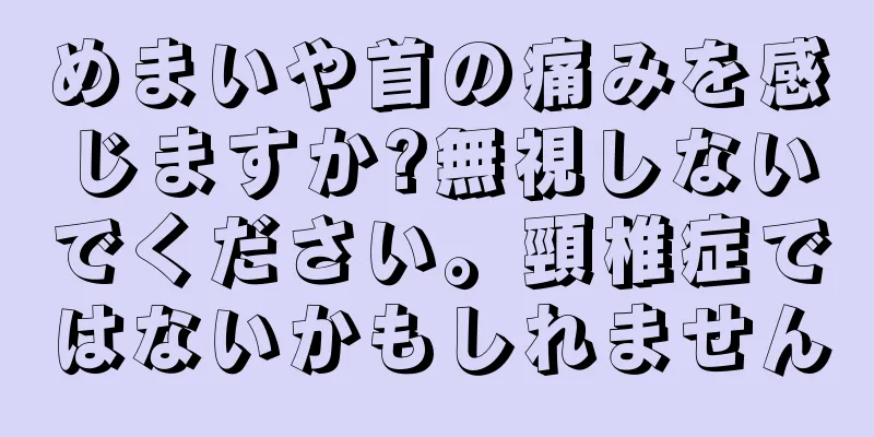 めまいや首の痛みを感じますか?無視しないでください。頸椎症ではないかもしれません