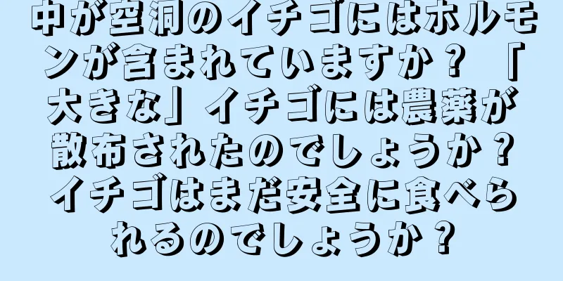 中が空洞のイチゴにはホルモンが含まれていますか？ 「大きな」イチゴには農薬が散布されたのでしょうか？イチゴはまだ安全に食べられるのでしょうか？