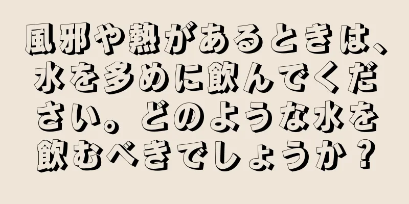 風邪や熱があるときは、水を多めに飲んでください。どのような水を飲むべきでしょうか？