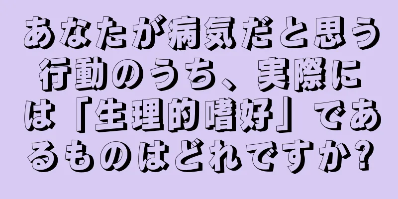 あなたが病気だと思う行動のうち、実際には「生理的嗜好」であるものはどれですか?
