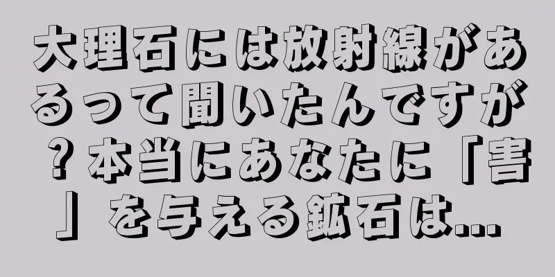 大理石には放射線があるって聞いたんですが？本当にあなたに「害」を与える鉱石は...
