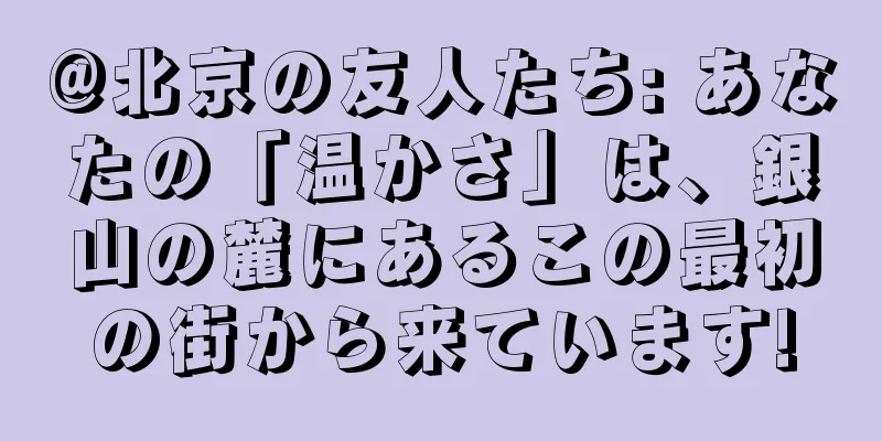 @北京の友人たち: あなたの「温かさ」は、銀山の麓にあるこの最初の街から来ています!