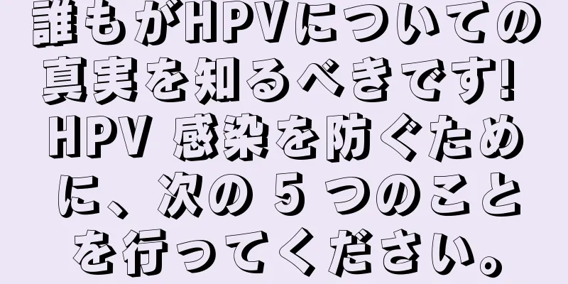 誰もがHPVについての真実を知るべきです! HPV 感染を防ぐために、次の 5 つのことを行ってください。