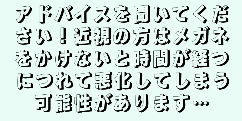 アドバイスを聞いてください！近視の方はメガネをかけないと時間が経つにつれて悪化してしまう可能性があります…