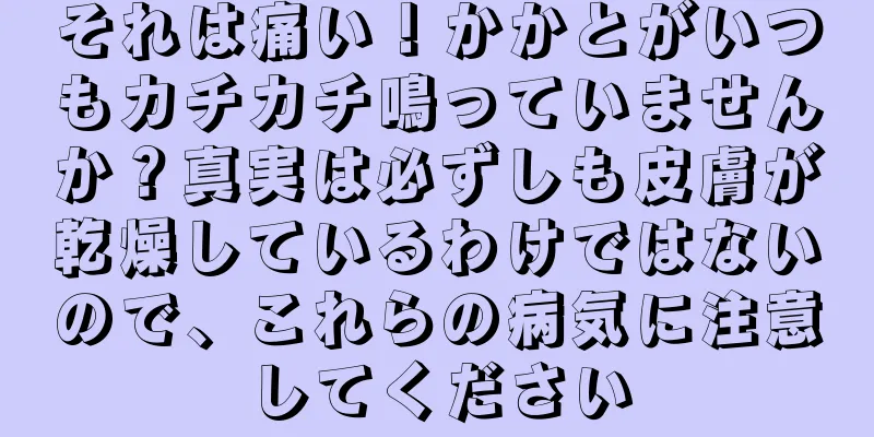 それは痛い！かかとがいつもカチカチ鳴っていませんか？真実は必ずしも皮膚が乾燥しているわけではないので、これらの病気に注意してください
