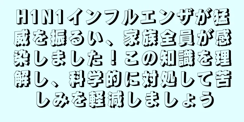 H1N1インフルエンザが猛威を振るい、家族全員が感染しました！この知識を理解し、科学的に対処して苦しみを軽減しましょう