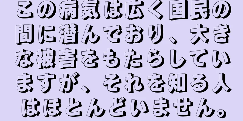 この病気は広く国民の間に潜んでおり、大きな被害をもたらしていますが、それを知る人はほとんどいません。