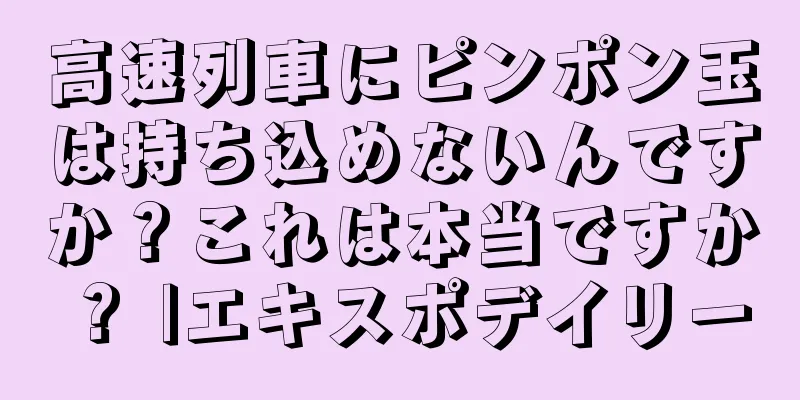 高速列車にピンポン玉は持ち込めないんですか？これは本当ですか？ |エキスポデイリー