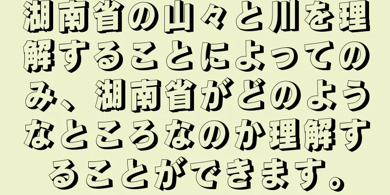 湖南省の山々と川を理解することによってのみ、湖南省がどのようなところなのか理解することができます。