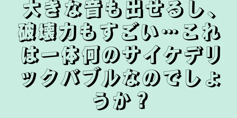 大きな音も出せるし、破壊力もすごい…これは一体何のサイケデリックバブルなのでしょうか？