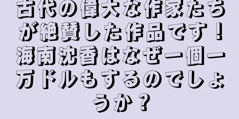 古代の偉大な作家たちが絶賛した作品です！海南沈香はなぜ一個一万ドルもするのでしょうか？