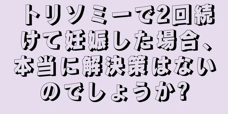 トリソミーで2回続けて妊娠した場合、本当に解決策はないのでしょうか?
