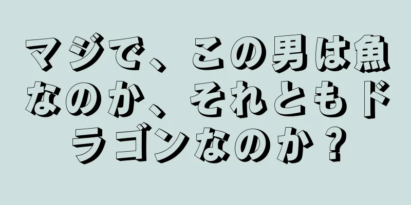 マジで、この男は魚なのか、それともドラゴンなのか？
