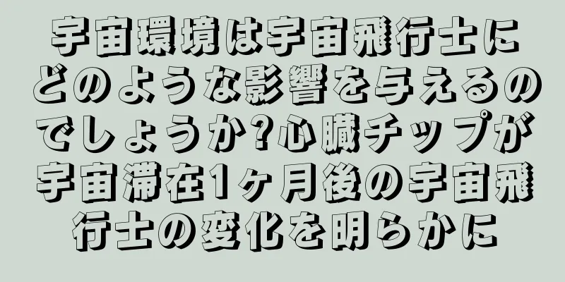 宇宙環境は宇宙飛行士にどのような影響を与えるのでしょうか?心臓チップが宇宙滞在1ヶ月後の宇宙飛行士の変化を明らかに