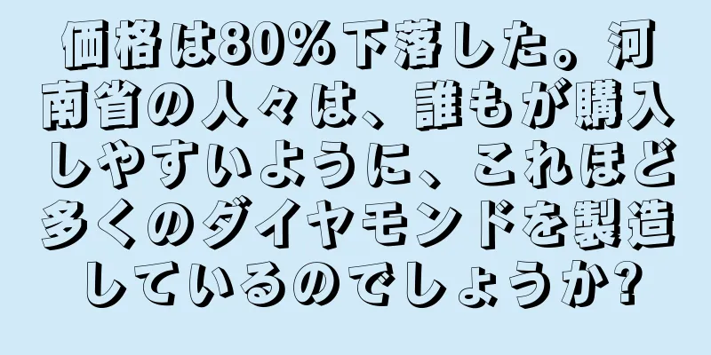価格は80％下落した。河南省の人々は、誰もが購入しやすいように、これほど多くのダイヤモンドを製造しているのでしょうか?