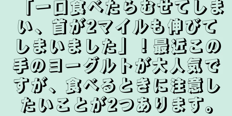 「一口食べたらむせてしまい、首が2マイルも伸びてしまいました」！最近この手のヨーグルトが大人気ですが、食べるときに注意したいことが2つあります。
