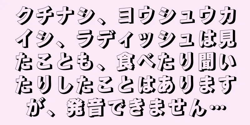 クチナシ、ヨウシュウカイシ、ラディッシュは見たことも、食べたり聞いたりしたことはありますが、発音できません…