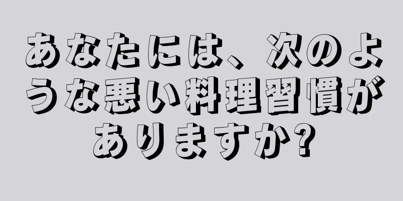 あなたには、次のような悪い料理習慣がありますか?