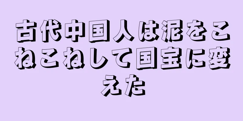 古代中国人は泥をこねこねして国宝に変えた