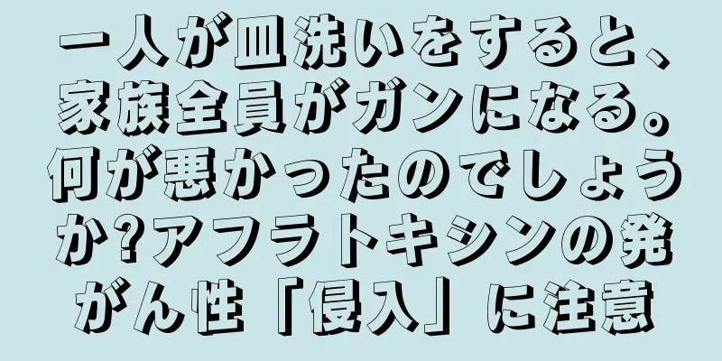 一人が皿洗いをすると、家族全員がガンになる。何が悪かったのでしょうか?アフラトキシンの発がん性「侵入」に注意