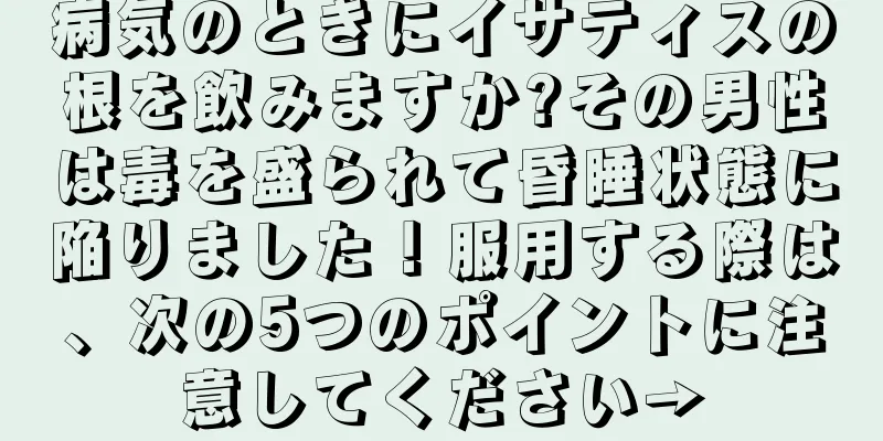 病気のときにイサティスの根を飲みますか?その男性は毒を盛られて昏睡状態に陥りました！服用する際は、次の5つのポイントに注意してください→