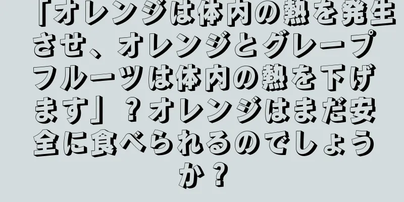「オレンジは体内の熱を発生させ、オレンジとグレープフルーツは体内の熱を下げます」？オレンジはまだ安全に食べられるのでしょうか？