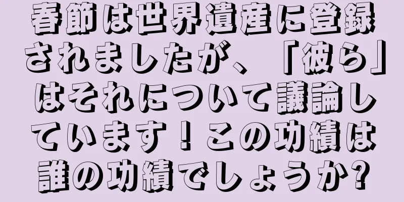 春節は世界遺産に登録されましたが、「彼ら」はそれについて議論しています！この功績は誰の功績でしょうか?