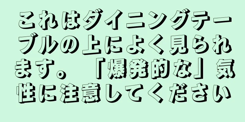 これはダイニングテーブルの上によく見られます。 「爆発的な」気性に注意してください