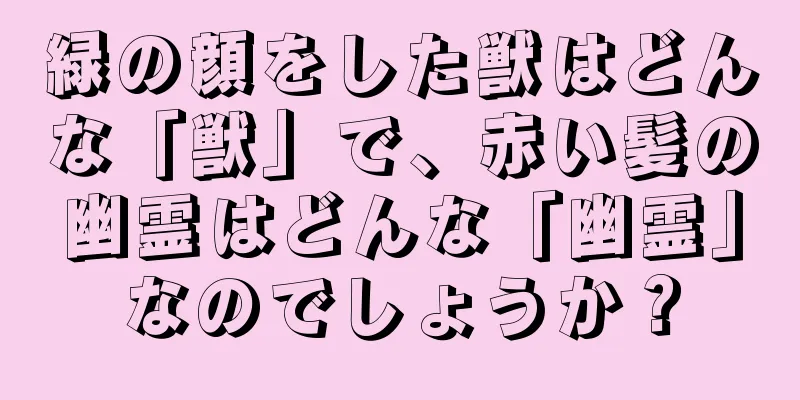 緑の顔をした獣はどんな「獣」で、赤い髪の幽霊はどんな「幽霊」なのでしょうか？
