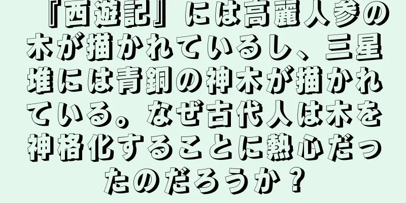 『西遊記』には高麗人参の木が描かれているし、三星堆には青銅の神木が描かれている。なぜ古代人は木を神格化することに熱心だったのだろうか？