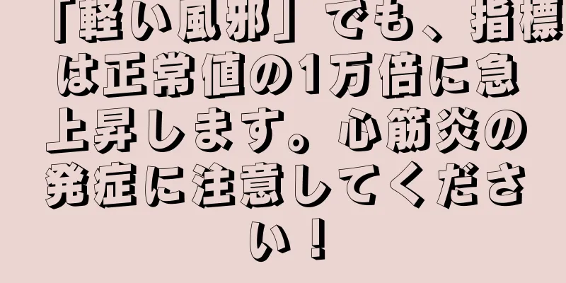 「軽い風邪」でも、指標は正常値の1万倍に急上昇します。心筋炎の発症に注意してください！
