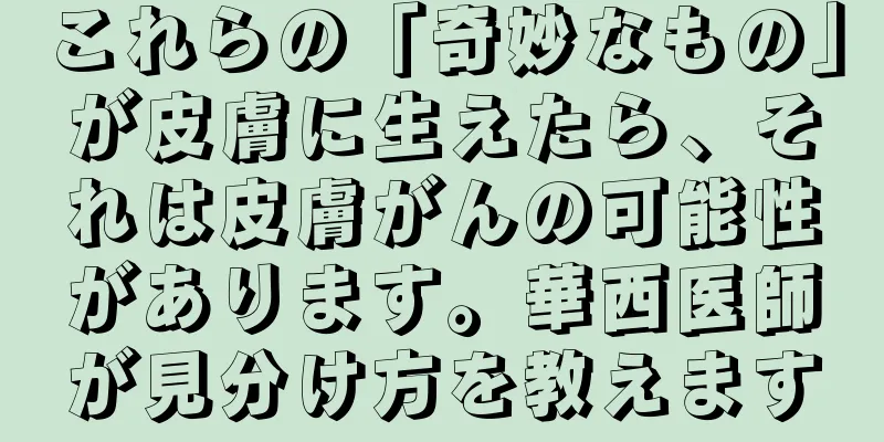 これらの「奇妙なもの」が皮膚に生えたら、それは皮膚がんの可能性があります。華西医師が見分け方を教えます