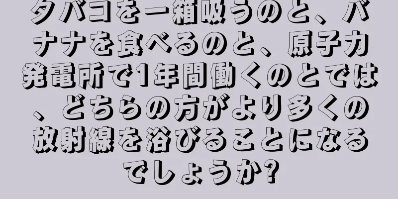 タバコを一箱吸うのと、バナナを食べるのと、原子力発電所で1年間働くのとでは、どちらの方がより多くの放射線を浴びることになるでしょうか?