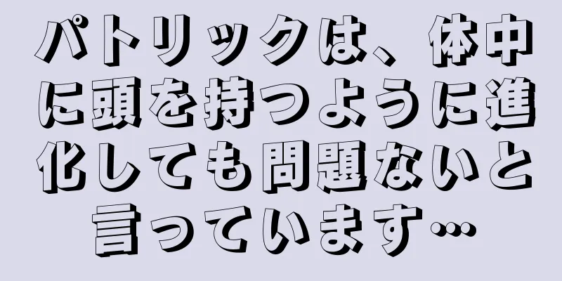 パトリックは、体中に頭を持つように進化しても問題ないと言っています…