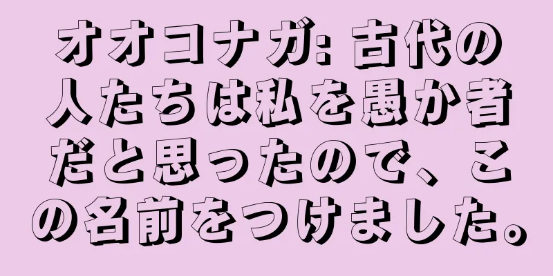 オオコナガ: 古代の人たちは私を愚か者だと思ったので、この名前をつけました。