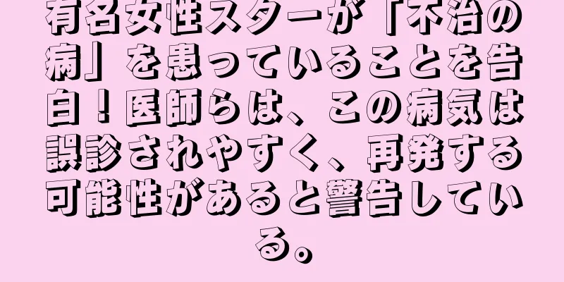 有名女性スターが「不治の病」を患っていることを告白！医師らは、この病気は誤診されやすく、再発する可能性があると警告している。