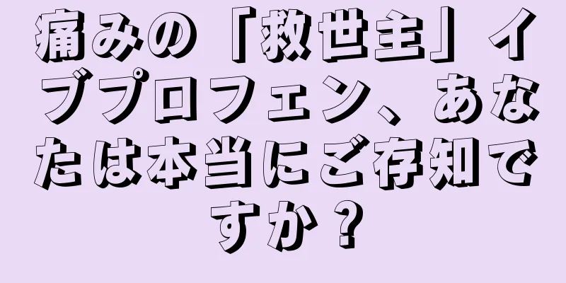 痛みの「救世主」イブプロフェン、あなたは本当にご存知ですか？