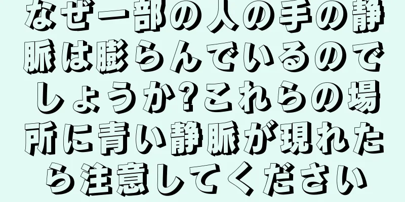 なぜ一部の人の手の静脈は膨らんでいるのでしょうか?これらの場所に青い静脈が現れたら注意してください