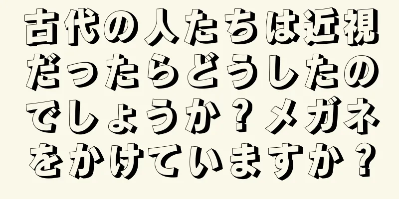 古代の人たちは近視だったらどうしたのでしょうか？メガネをかけていますか？