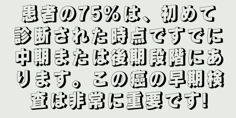 患者の75%は、初めて診断された時点ですでに中期または後期段階にあります。この癌の早期検査は非常に重要です!