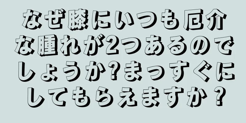 なぜ膝にいつも厄介な腫れが2つあるのでしょうか?まっすぐにしてもらえますか？