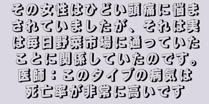 その女性はひどい頭痛に悩まされていましたが、それは実は毎日野菜市場に通っていたことに関係していたのです。医師：このタイプの病気は死亡率が非常に高いです