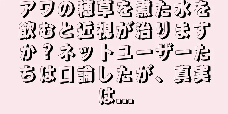 アワの穂草を煮た水を飲むと近視が治りますか？ネットユーザーたちは口論したが、真実は...