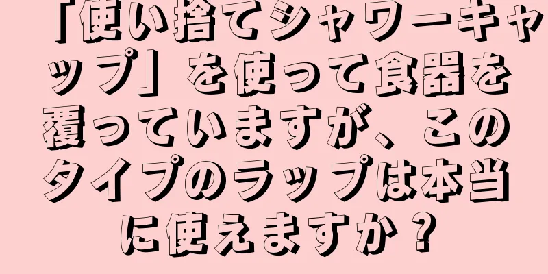 「使い捨てシャワーキャップ」を使って食器を覆っていますが、このタイプのラップは本当に使えますか？